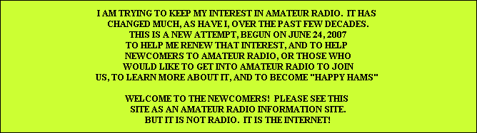 I AM TRYING TO KEEP MY INTEREST IN AMATEUR RADIO.  IT HAS 
CHANGED MUCH, AS HAVE I, OVER THE PAST FEW DECADES.
THIS IS A NEW ATTEMPT, BEGUN ON JUNE 24, 2007
TO HELP ME RENEW THAT INTEREST, AND TO HELP 
NEWCOMERS TO AMATEUR RADIO, OR THOSE WHO
WOULD LIKE TO GET INTO AMATEUR RADIO TO JOIN
US, TO LEARN MORE ABOUT IT, AND TO BECOME 