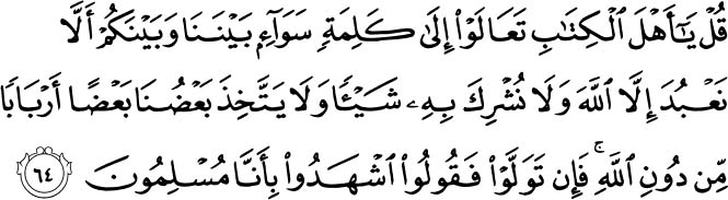 Say, O People of the Scripture, come to a word that is equitable between us and you - that we will not worship except Allah and not associate anything with Him and not take one another as lords instead of Allah. But if they turn away, then say, Bear witness that we are Muslims.Holy Quran - 3:64