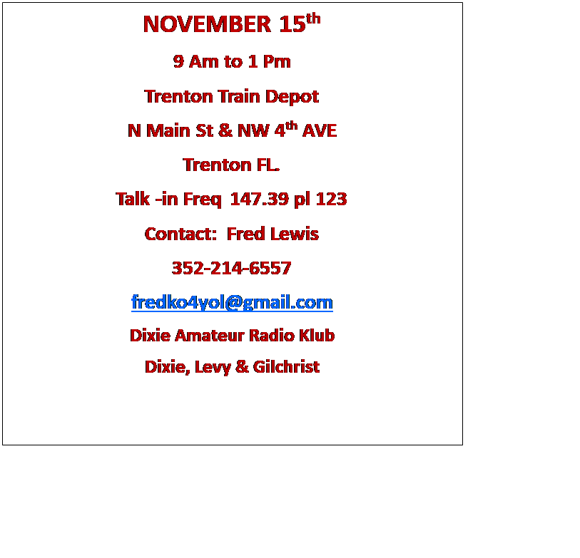 Text Box: NOVEMBER 15th
9 Am to 1 Pm
Trenton Train Depot
N Main St & NW 4th AVE
Trenton FL.
Talk -in Freq 147.39 pl 123
Contact:  Fred Lewis
352-214-6557
fredko4yol@gmail.com
Dixie Amateur Radio Klub
Dixie, Levy & Gilchrist
