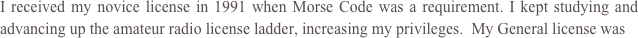 I received my novice license in 1991 when Morse Code was a requirement. I kept studying and advancing up the amateur radio license ladder, increasing my privileges.  My General license was 